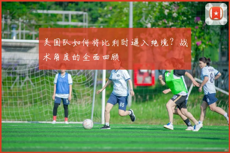 美国队如何将比利时逼入绝境？战术角度的全面回顾