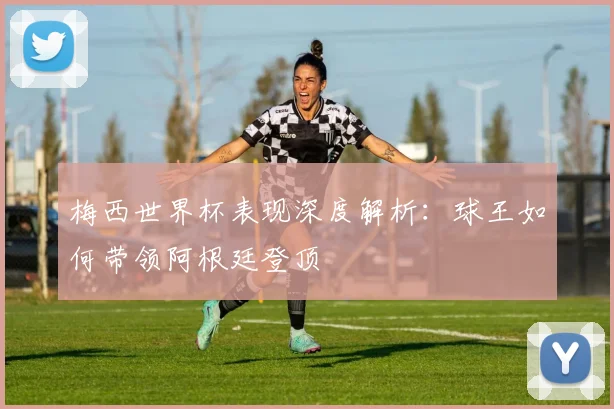 梅西世界杯表现深度解析：球王如何带领阿根廷登顶